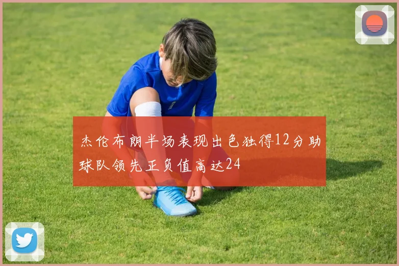 杰伦布朗半场表现出色独得12分助球队领先正负值高达24