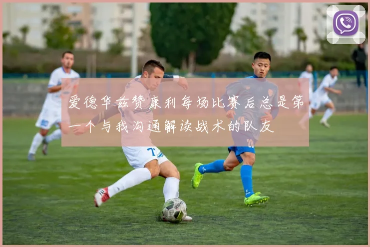 爱德华兹赞康利每场比赛后总是第一个与我沟通解读战术的队友