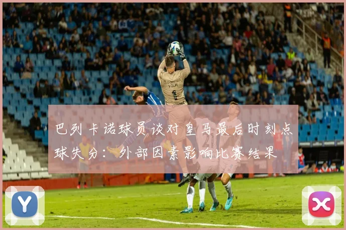 巴列卡诺球员谈对皇马最后时刻点球失分：外部因素影响比赛结果