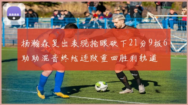 杨瀚森复出表现抢眼砍下21分9板6助助混音终结连败重回胜利轨道