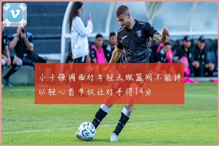 小卡强调面对年轻天赋篮网不能掉以轻心首节仅让对手得14分