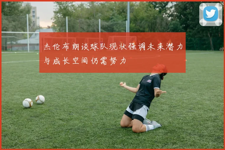 杰伦布朗谈球队现状强调未来潜力与成长空间仍需努力