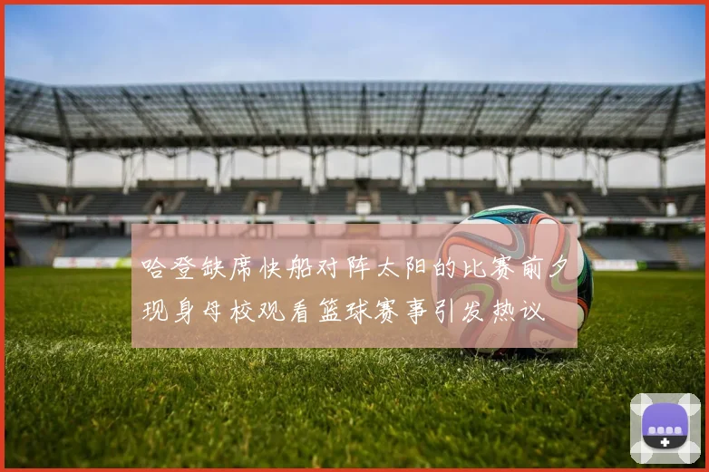 哈登缺席快船对阵太阳的比赛前夕现身母校观看篮球赛事引发热议