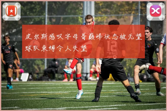 皮尔斯感叹字母哥巅峰状态被无望球队束缚令人失望