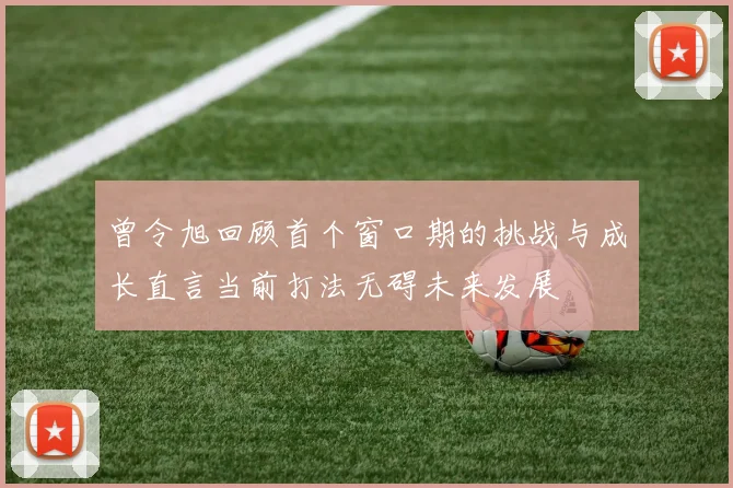 曾令旭回顾首个窗口期的挑战与成长直言当前打法无碍未来发展