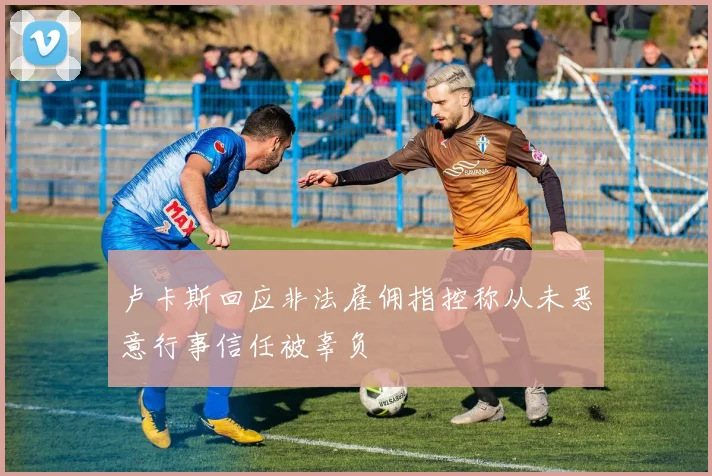卢卡斯回应非法雇佣指控称从未恶意行事信任被辜负