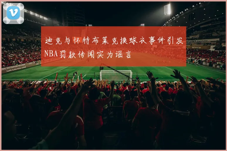 迪克与怀特布莱克换球衣事件引发NBA罚款传闻实为谣言