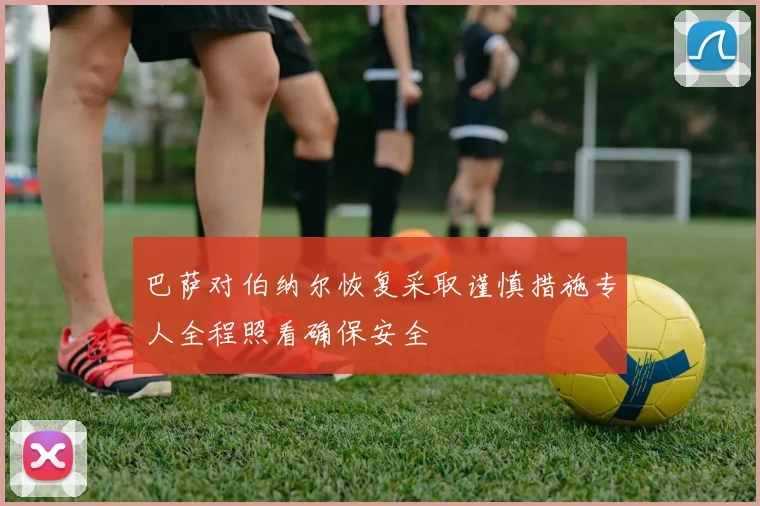 巴萨对伯纳尔恢复采取谨慎措施专人全程照看确保安全