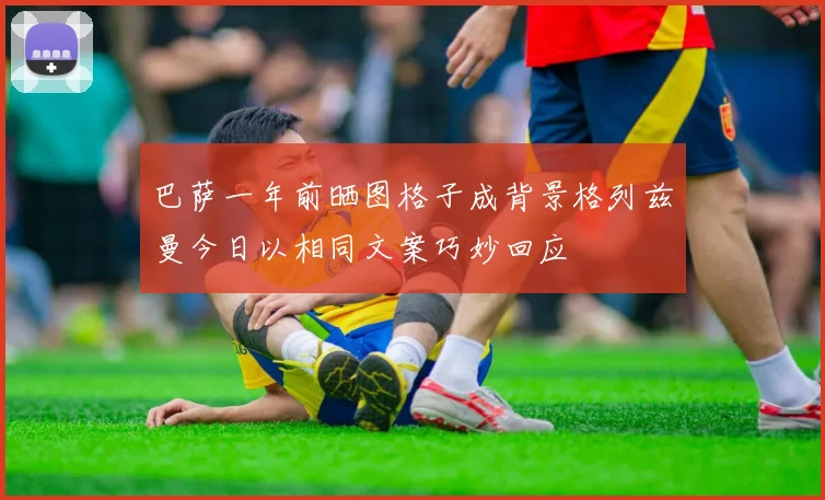 巴萨一年前晒图格子成背景格列兹曼今日以相同文案巧妙回应