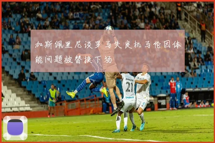 加斯佩里尼谈罗马失良机马伦因体能问题被替换下场