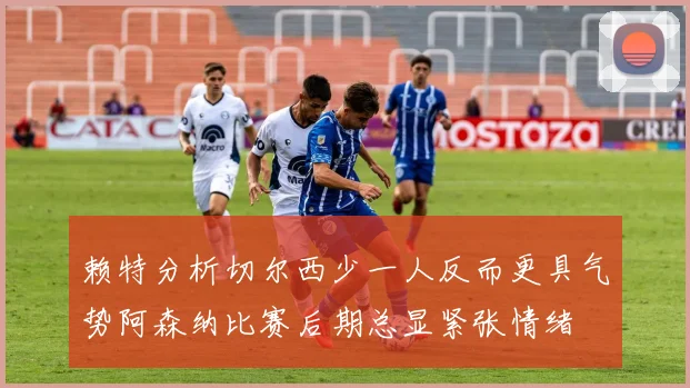 赖特分析切尔西少一人反而更具气势阿森纳比赛后期总显紧张情绪