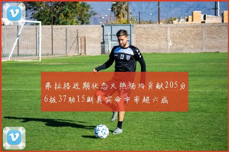 弗拉格近期状态火热场均贡献205分6板37助15断真实命中率超六成