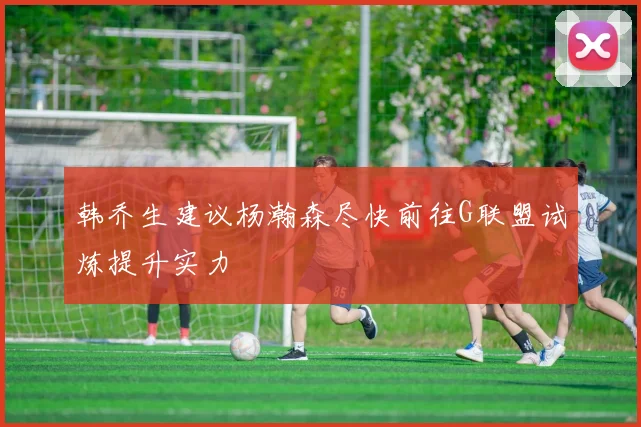 韩乔生建议杨瀚森尽快前往G联盟试炼提升实力