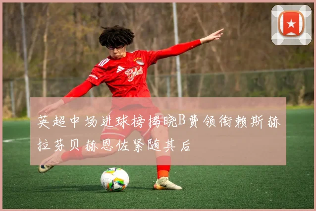英超中场进球榜揭晓B费领衔赖斯赫拉芬贝赫恩佐紧随其后