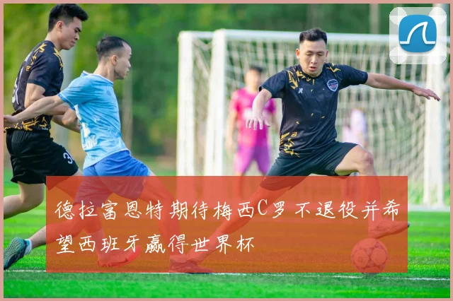 德拉富恩特期待梅西C罗不退役并希望西班牙赢得世界杯