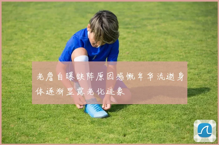老詹自曝缺阵原因感慨年华流逝身体逐渐显露老化迹象
