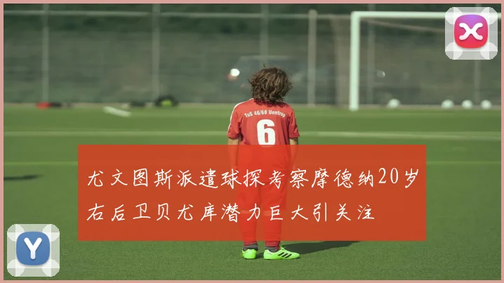 尤文图斯派遣球探考察摩德纳20岁右后卫贝尤库潜力巨大引关注