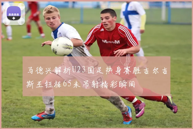 马德兴解析U23国足热身赛胜吉尔吉斯王钰栋65米吊射精彩瞬间