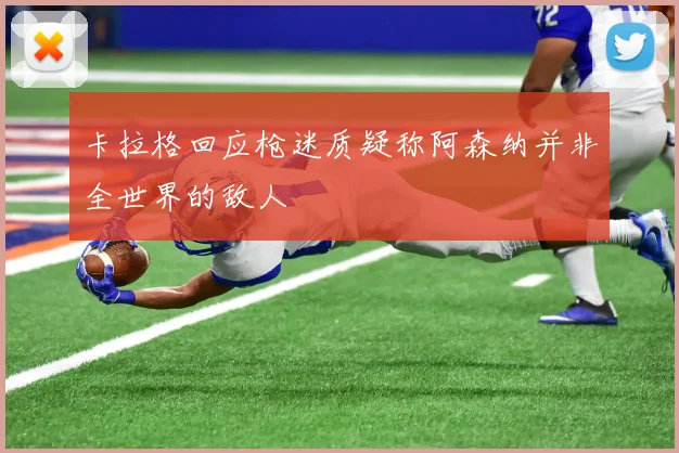 卡拉格回应枪迷质疑称阿森纳并非全世界的敌人