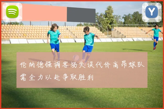 伦纳德强调客场失误代价高昂球队需全力以赴争取胜利