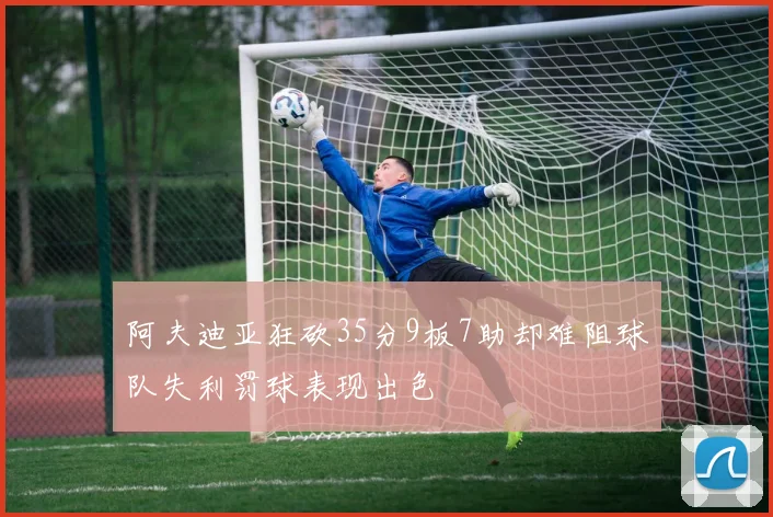 阿夫迪亚狂砍35分9板7助却难阻球队失利罚球表现出色