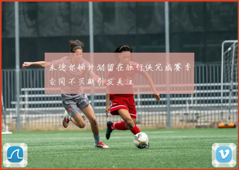 米德尔顿计划留在独行侠完成赛季合同不买断引发关注