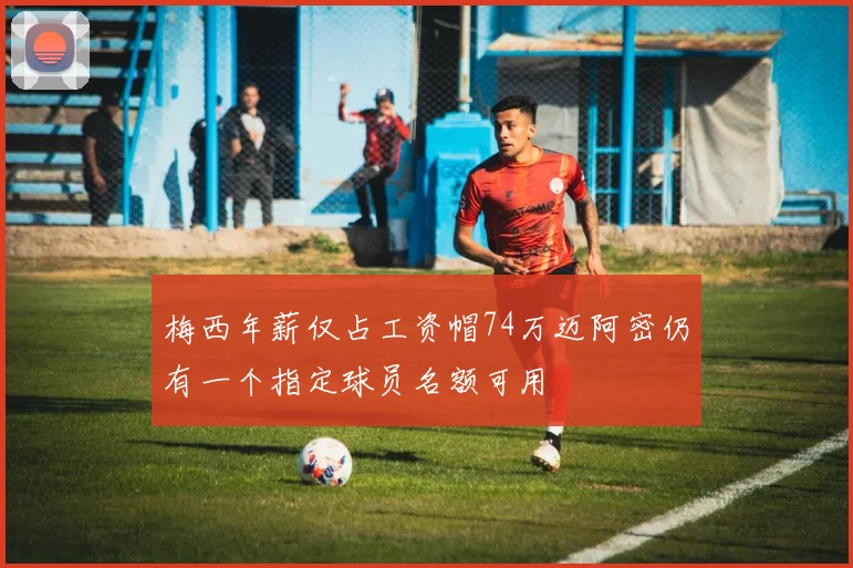 梅西年薪仅占工资帽74万迈阿密仍有一个指定球员名额可用