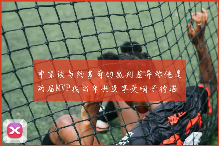 申京谈与约基奇的裁判差异称他是两届MVP我当年也没享受哨子待遇