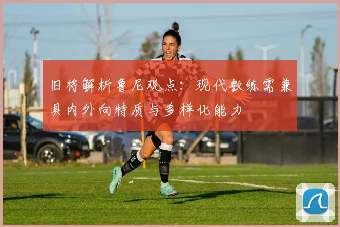 旧将解析鲁尼观点：现代教练需兼具内外向特质与多样化能力