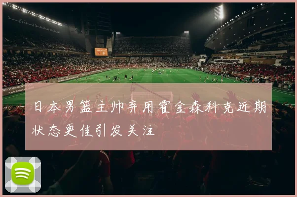 日本男篮主帅弃用霍金森科克近期状态更佳引发关注