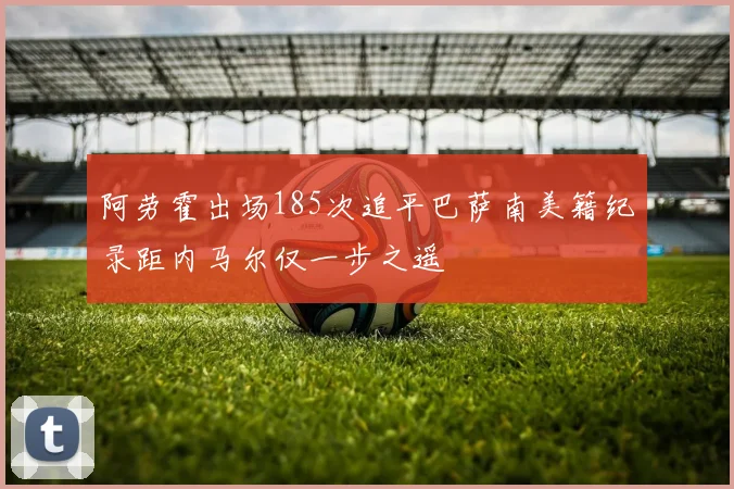 阿劳霍出场185次追平巴萨南美籍纪录距内马尔仅一步之遥