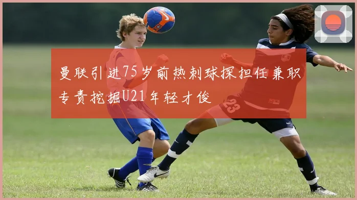 曼联引进75岁前热刺球探担任兼职专责挖掘U21年轻才俊