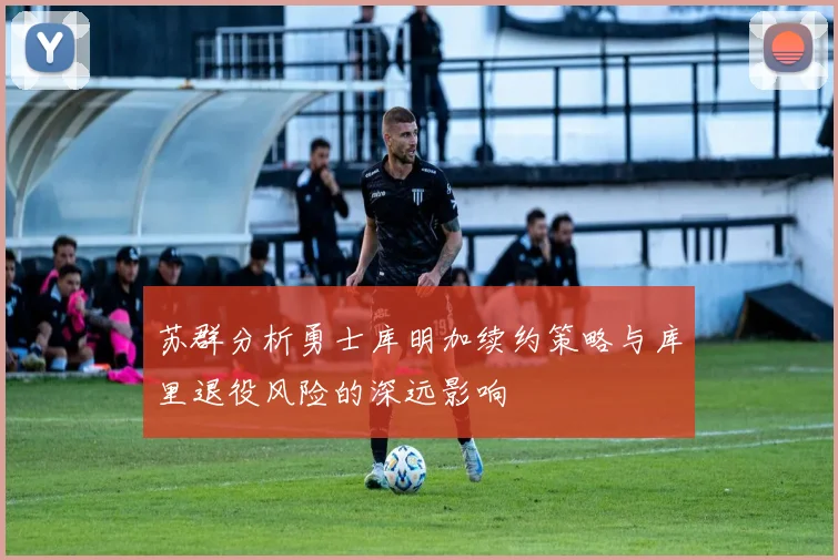 苏群分析勇士库明加续约策略与库里退役风险的深远影响