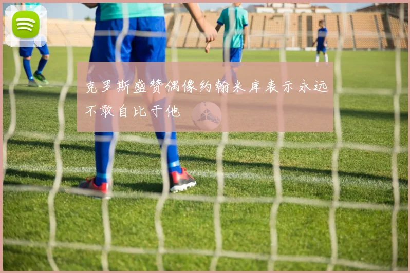 克罗斯盛赞偶像约翰米库表示永远不敢自比于他
